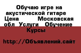 Обучаю игре на акустической гитаре. › Цена ­ 400 - Московская обл. Услуги » Обучение. Курсы   